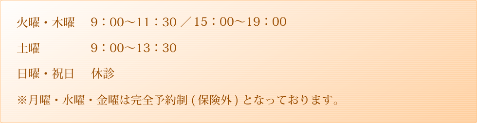 平日 9：00～11：30 ／ 15：00～19：00 土曜 9：00～13：30 日曜・祝日　休診 ※月曜日・木曜日は完全予約制（保険外）となっております。